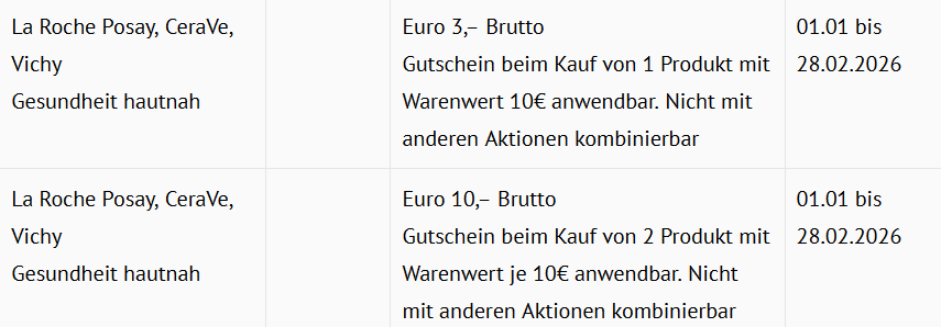La Roche Posay, CeraVe, Vichy Euro 3,– Brutto Gutschein beim Kauf von 1 Produkt mit Warenwert 10€ anwendbar. Nicht mit anderen Aktionen kombinierbar Euro 10,– Brutto Gutschein beim Kauf von 2 Produkt mit Warenwert je 10€ anwendbar. Nicht mit anderen Aktionen kombinierbar 01.01 bis 28.02.2026